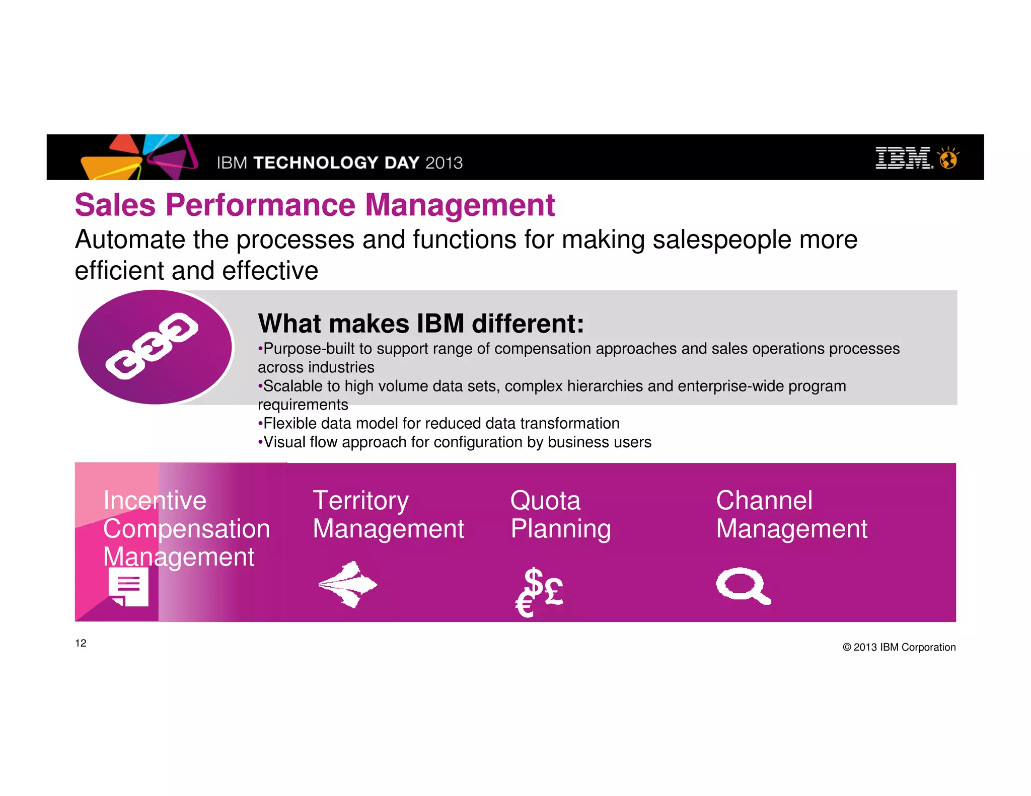 © 2013 IBM Corporation
What makes IBM different:
•Purpose-built to support range of compensation approaches and sales
operations processes across industries
•Scalable to high volume data sets, complex hierarchies and enterprise-
wide program requirements
•Flexible data model for reduced data transformation
•Visual flow approach for configuration by business users
12
Sales Performance Management
Automate the processes and functions for making salespeople more
efficient and effective
Territory
Management
Quota
Planning
Incentive
Compensation
Management
Channel
Management
$£€
 