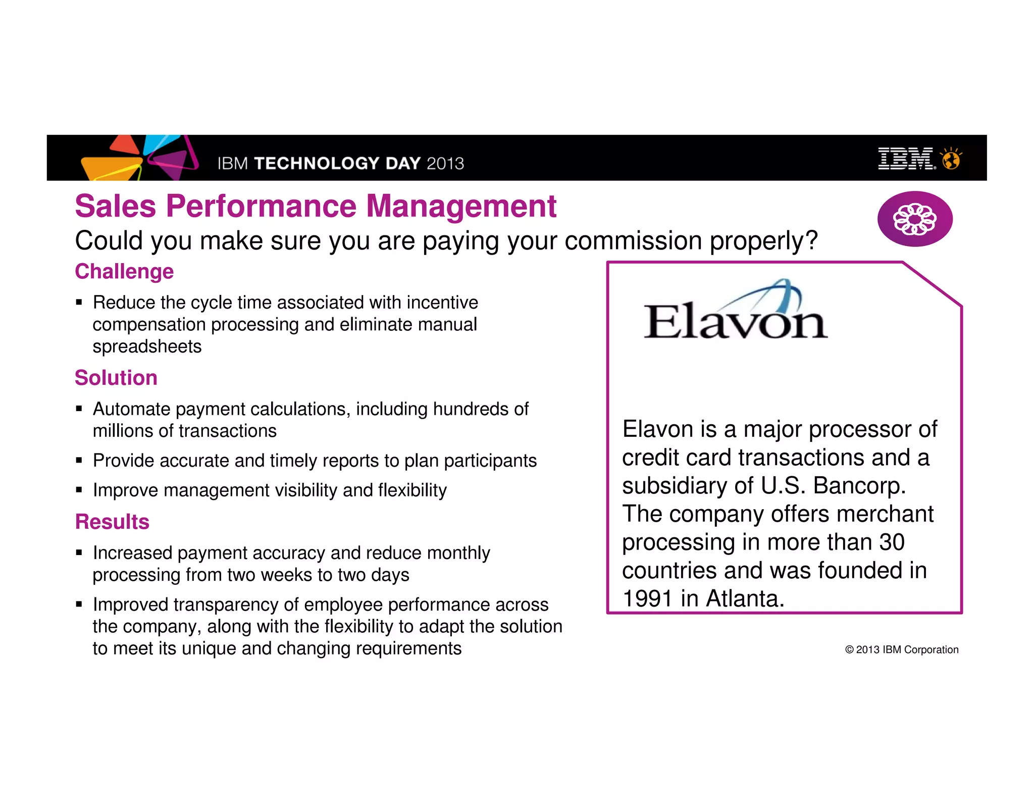 © 2013 IBM Corporation
Sales Performance Management
Could you make sure you are paying your commission properly?
Elavon is a major processor of
credit card transactions and a
subsidiary of U.S. Bancorp.
The company offers merchant
processing in more than 30
countries and was founded in
1991 in Atlanta.
Challenge
Reduce the cycle time associated with incentive compensation
processing and eliminate manual spreadsheets
Solution
Automate payment calculations, including hundreds of millions
of transactions
Provide accurate and timely reports to plan participants
Improve management visibility and flexibility
Results
Increased payment accuracy and reduce monthly processing
from two weeks to two days
Improved transparency of employee performance across the
company, along with the flexibility to adapt the solution to meet
its unique and changing requirements
Elavon
 