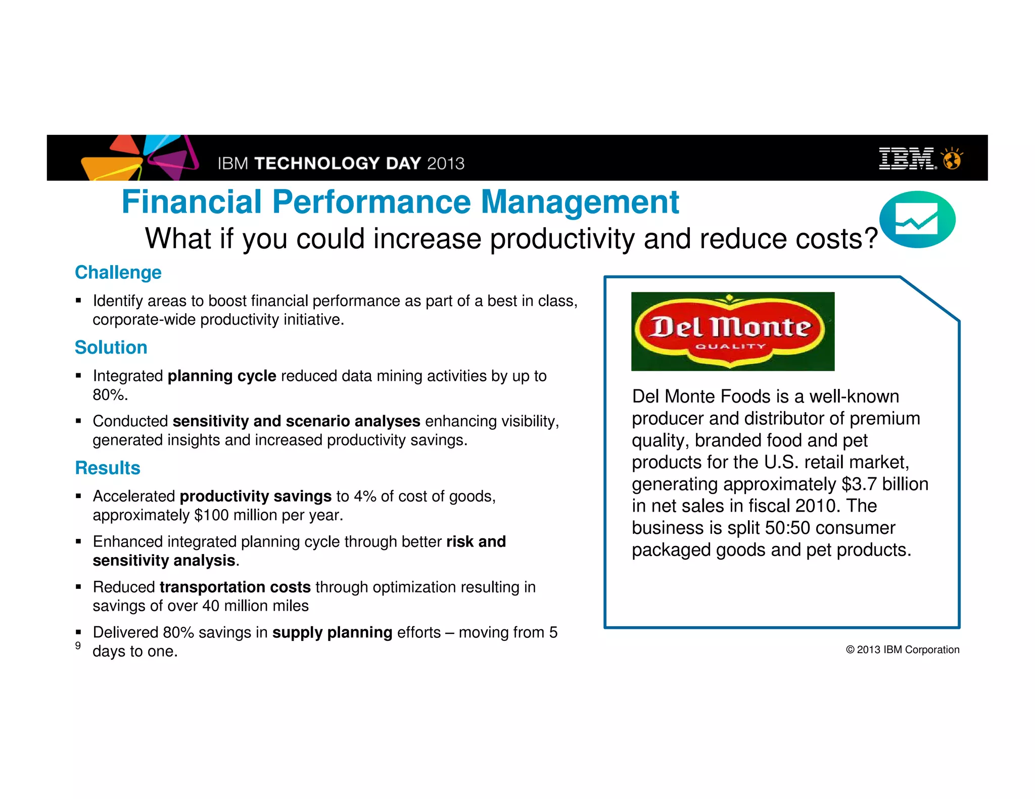 © 2013 IBM Corporation
Challenge
Identify areas to boost financial performance as part of a best in class,
corporate-wide productivity initiative.
Solution
Integrated planning cycle reduced data mining activities by up to 80%.
Conducted sensitivity and scenario analyses enhancing visibility,
generated insights and increased productivity savings.
Results
Accelerated productivity savings to 4% of cost of goods, approximately
$100 million per year.
Enhanced integrated planning cycle through better risk and sensitivity
analysis.
Reduced transportation costs through optimization resulting in savings of
over 40 million miles
Delivered 80% savings in supply planning efforts – moving from 5 days to
one.
Del Monte Foods is a well-
known producer and distributor
of premium quality, branded
food and pet products for the
U.S. retail market, generating
approximately $3.7 billion in net
sales in fiscal 2010. The
business is split 50:50
consumer packaged goods and
pet products.
Hear it first hand: http://www.youtube.com/watch?v=3rFtrCzfWVQ
Financial Performance Management
What if you could increase productivity and reduce costs?
9
Del Monte
 