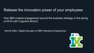 Release the innovation power of your employees
How IBM created engagement around the business strategy in the spring
of 2016 with Cognitive BUILD.
Henrik Dalin, Digital disruptor at IBM Interactive Experience
1
 
