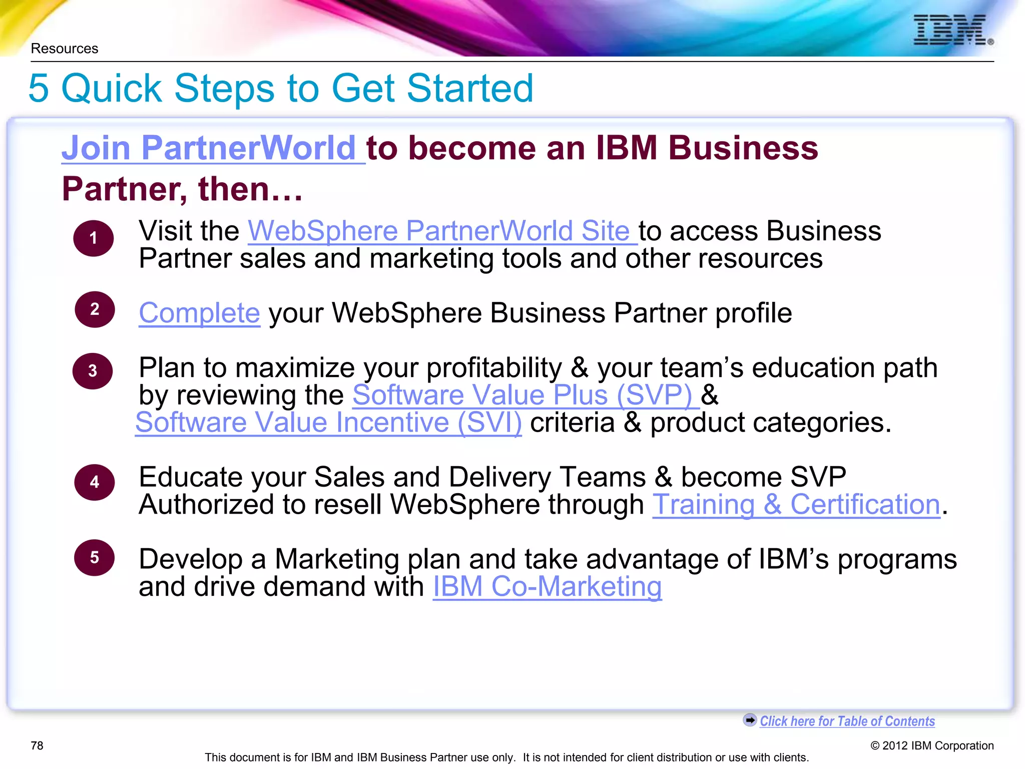 © 2012 IBM Corporation
Click here for Table of Contents
This document is for IBM and IBM Business Partner use only. It is not intended for client distribution or use with clients.
78
78
5 Quick Steps to Get Started
Visit the WebSphere PartnerWorld Site to access Business
Partner sales and marketing tools and other resources
Complete your WebSphere Business Partner profile
Plan to maximize your profitability & your team’s education path
by reviewing the Software Value Plus (SVP) &
Software Value Incentive (SVI) criteria & product categories.
Educate your Sales and Delivery Teams & become SVP
Authorized to resell WebSphere through Training & Certification.
Develop a Marketing plan and take advantage of IBM’s programs
and drive demand with IBM Co-Marketing
1
2
3
4
5
Resources
Join PartnerWorld to become an IBM Business
Partner, then…
 
