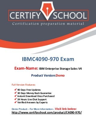IBMC4090-970 Exam
Exam-Name: IBM Enterprise Storage Sales V4
Product Version:Demo
Full Version Features:
 90 Days Free Updates
 30 Days Money Back Guarantee
 Instant Download Once Purchased
 24 Hours Live Chat Support
 Verified Answers by Experts
Demo Product – For More Information – Visit link below:
http://www.certifyschool.com/product/C4090-970/
 