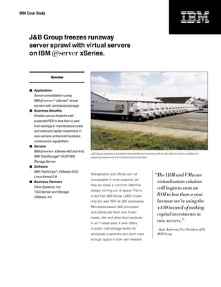 IBM Case Study




     J&B Group freezes runaway
     server sprawl with virtual servers
     on IBM ^ xSeries.


                   Overview



      Application
       Server consolidation using
       IBM ^® xSeries ® virtual
       servers with centralized storage
      Business Benefits
       Smaller server footprint with
       projected ROI in less than a year
       from savings in maintenance costs
       and reduced capital investment in
       new servers; enhanced business
       continuance capabilities
      Servers
       IBM ^ xSeries 440 and 445;
                                           J&B Group operates a wholesale food distribution business with its own fleet of trucks, in addition to
       IBM TotalStorage ® FAStT900         supplying restaurants and institutional food facilities.
       Storage Server
      Software
       IBM FlashCopy ®; VMware ESX;
       Linux Kernal 2.6
                                           Refrigerators and offices are not                           “The IBM and VMware
                                           comparable in most respects, yet
      Business Partners                                                                                virtualization solution
                                           they do share a common dilemma:
       Citrix Systems, Inc.
                                           always running out of space. This is
                                                                                                        will begin to earn an
       TSG Server and Storage
       VMware, Inc.                        a fact that J&B Group (J&B) knows                            ROI in less than a year
                                           only too well. With its 380 employees,                       because we’re using the
                                           Minnesota-based J&B processes                                x440 instead of making
                                           and distributes fresh and frozen
                                                                                                        capital investments in
                                           meats, deli and other food products
                                           in an 11-state area. It even offers
                                                                                                        new servers.”
                                           a public cold storage facility for                             – Kurt Anderson, Vice President of IT,
                                           wholesale customers who don’t have                             J&B Group
                                           enough space in their own freezers
 