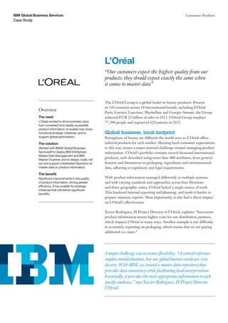 Case Study
IBM Global Business Services Consumer Products
The L’Oréal Group is a global leader in beauty products. Present
in 130 countries across 28 international brands, including L’Oréal
Paris, Garnier, Lancôme, Maybelline and Giorgio Armani, the Group
achieved EUR 23 billion of sales in 2013. L’Oréal Group employs
77,500 people and registered 624 patents in 2013.
Global business, local footprint
Perceptions of beauty are different the world over, so L’Oréal offers
tailored products for each market. Meeting local consumer expectations
in this way creates a major internal challenge around managing product
information. L’Oréal’s portfolio contains several thousand international
products, each described using more than 400 attributes, from general
features and dimensions to packaging, ingredients and environmental
data, adhering to regulatory and legal requirements.
With product information managed differently in multiple systems,
and with varying standards and approaches across four Divisions
and three geographic zones, L’Oréal lacked a single source of truth.
This hindered internal reporting and planning, and made it harder to
prepare statutory reports. Most importantly, it also had a direct impact
on L’Oréal’s effectiveness.
Xavier Rodriguez, IS Project Director at L’Oréal, explains: “Inaccurate
product information means higher costs for our distribution partners,
which impacts L’Oréal in many ways. Another example is our difficulty
in accurately reporting on packaging, which means that we are paying
additional eco taxes.”
L’Oréal
“Our customers expect the highest quality from our
products; they should expect exactly the same when
it comes to master data”
Overview
The need
L’Oréal wanted to drive business value
from consistent and readily accessible
product information, to enable new cross-
functional strategic initiatives, and to
support global optimisation.
The solution
Worked with IBM® Global Business
Services® to deploy IBM InfoSphere
Master Data Management and IBM
Watson Explorer, and to design, build, roll
out and support a federated repository of
master data on product information.
The benefit
Significant improvements in the quality
of product information, driving greater
efficiency. A key enabler for strategic
initiatives that will deliver significant
benefits.
A major challenge was to ensure flexibility. “A central reference
implies standardisation, but our global business needs are very
diverse. With IBM, we created a master data repository that
provides data consistency while facilitating local interpretation.
Essentially, it provides the most appropriate information to each
specific audience,” says Xavier Rodriguez, IS Project Director,
L’Oréal.
 
