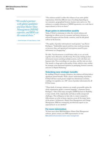 Case Study
IBM Global Business Services Consumer Products
3
“The solution needed to reflect the richness of our entire global
organisation, which has different ways of working depending on
our customers, geographical location, business unit, and so on. The
solution is a complex federation of MDM repositories, on a scale that is
unprecedented, as far as we know.”
Huge gains in information quality
Today, L’Oréal is continuing to refine the central solution and
beginning its rollout across its consumer and luxury divisions in
selected European and Asia Pacific countries, with the full global
rollout on the horizon.
“The quality of product information is much greater,” says Xavier
Rodriguez. “Stakeholders spend much less time resolving missing
or incorrect data, and operational interruptions caused by poor
information are disappearing.”
He adds, “Synchronisation is much better today, so we can work
together more efficiently and effectively. Previously, finding product
information meant searching multiple systems, each with their own
business rules. Now everything is in one place, and the rules are clear.
The benefit is a huge gain in the quality of data, which is a key enabler
for strategic cross-functional initiatives in packaging, business controls,
and soon in Digital Marketing.”
Unlocking new strategic benefits
By enabling L’Oréal’s strategic initiatives, this solution will help deliver
significant annual benefits. With a clearer understanding of products,
L’Oréal will have much greater insight into downstream activities,
enabling it to capitalise on a 360° vision of product information for all
L’Oréal teams.
“These kinds of strategic initiatives are simply not possible unless the
whole organisation speaks a common language,” comments Xavier
Rodriguez. “One of the major strengths of IBM has been its flexibility
to step outside of the original plan and help us tackle unexpected
challenges. That willingness to take risks is a major competitive
differentiator, as is the in-house expertise across all the major facets
of the project: Architecture, Master Data Management and Change
Management. IBM has consistently provided real experts at our
expected level: we are satisfied.”
For more information
To learn more about IBM InfoSphere Master Data Management
software, please contact your IBM representative or visit:
ibm.com/software/data/master-data-management
“We needed a partner
with global capabilities
and deep Master Data
Management [MDM]
expertise, and IBM was
the natural choice.”
— Xavier Rodriguez, IS Project Director, L’Oréal
 