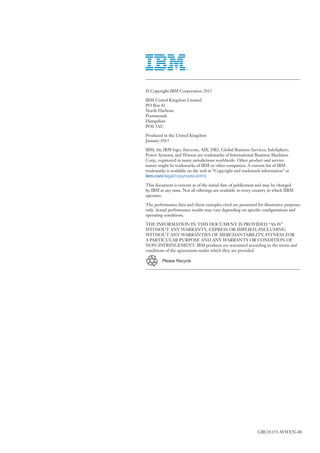 © Copyright IBM Corporation 2015
IBM United Kingdom Limited
PO Box 41
North Harbour
Portsmouth
Hampshire
PO6 3AU
Produced in the United Kingdom
January 2015
IBM, the IBM logo, ibm.com, AIX, DB2, Global Business Services, InfoSphere,
Power Systems, and Watson are trademarks of International Business Machines
Corp., registered in many jurisdictions worldwide. Other product and service
names might be trademarks of IBM or other companies. A current list of IBM
trademarks is available on the web at “Copyright and trademark information” at
ibm.com/legal/copytrade.shtml.
This document is current as of the initial date of publication and may be changed
by IBM at any time. Not all offerings are available in every country in which IIBM
operates.
The performance data and client examples cited are presented for illustrative purposes
only. Actual performance results may vary depending on specific configurations and
operating conditions.
THE INFORMATION IN THIS DOCUMENT IS PROVIDED “AS IS”
WITHOUT ANY WARRANTY, EXPRESS OR IMPLIED, INCLUDING
WITHOUT ANY WARRANTIES OF MERCHANTABILITY, FITNESS FOR
A PARTICULAR PURPOSE AND ANY WARRANTY OR CONDITION OF
NON-INFRINGEMENT. IBM products are warranted according to the terms and
conditions of the agreements under which they are provided.
Please Recycle
GBC03155-WWEN-00
 