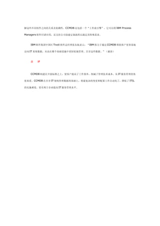 解这些不同组件之间的关系及依赖性。CCMDB 还包括一个“工作流引擎”，它可以将 IBM Process

Managers 软件付诸应用，还支持公司创建定制流程以满足其特殊需求。



   IBM 软件集团中国区 Tivoli 软件总经理张东航表示：“IBM 致力于通过 CCMDB 帮助客户更容易地

访问 IT 系统数据，从而在整个基础设施中更轻松地管理、共享这些数据。”（谢涛）



   点   评




   CCMDB 构建在开放标准之上，使客户提高了工作效率，削减了管理技术成本。从 IT 服务管理的角

度来看，CCMDB 在共享 IT 架构管理数据的基础上，将最复杂的变更和配置工作自动化了，降低了 ITIL

的实施难度，更有利于企业提高 IT 服务管理水平。
 