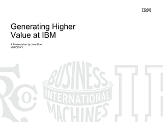 Generating Higher  Value at IBM A Presentation by Jane Doe MM/DD/YY 
