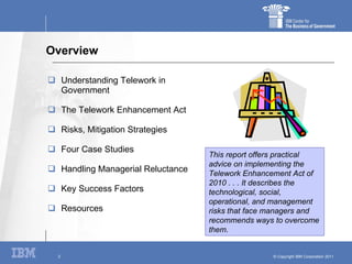 Overview Understanding Telework in Government The Telework Enhancement Act Risks, Mitigation Strategies Four Case Studies Handling Managerial Reluctance Key Success Factors Resources This report offers practical advice on implementing the Telework Enhancement Act of 2010 . . . It describes the technological, social, operational, and management risks that face managers and recommends ways to overcome them. 