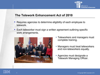The Telework Enhancement Act of 2010 Teleworkers and managers must complete training. Managers must treat teleworkers and non-teleworkers equally. Agencies must designate a Telework Managing Officer. Requires agencies to determine eligibility of each employee to telework. Each teleworker must sign a written agreement outlining specific work arrangements. 