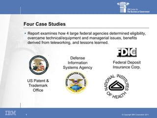 Four Case Studies Report examines how 4 large federal agencies determined eligibility, overcame technical/equipment and managerial issues, benefits derived from teleworking, and lessons learned. US Patent & Trademark Office Defense Information Systems Agency Federal Deposit Insurance Corp. 