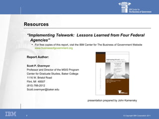Resources “ Implementing Telework:  Lessons Learned from Four Federal Agencies” For free copies of this report, visit the IBM Center for The Business of Government Website  www.businessofgovernment.org   Report Author: Scott P. Overmyer Professor and Director of the MSIS Program Center for Graduate Studies, Baker College 1116 W. Bristol Road Flint, MI  48507 (810) 766-2012 [email_address] presentation prepared by John Kamensky 