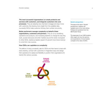 Executive summary                                                                                                       9




                                      Embody
The most successful organisations co-create products and
                                       creative
services with customers, and integrate customers into core
                                     leadership                                  Student perspectives
processes. They are adopting new channels to engage and stay in tune             Throughout this report, ‘Student
with customers. By drawing more insight from the available data,                 perspectives’ sidebars will
successful CEOs make customer intimacy their number one priority.                highlight some of the most striking
                                                                                 findings and quotations from the
Better performers manage complexity on behalf of their                           IBM Student Study.
organisations, customers and partners. They do so by simplifying
             Build
           operating
operations and products, and increasing dexterity to change the way they         The responses of over 3,600 students
           dexterity                                                             offer insight into how the opinions
work, access resources and enter markets around the world. Compared
                                                                                 and expectations of future leaders
to other CEOs, dexterous leaders expect 20 percent more future revenue           compare to the views of CEOs.
                                               Reinvent
to come from new sources.                     customer
                                                relationships
How CEOs can capitalise on complexity

The effects of rising complexity calls for CEOs and their teams to lead with
bold creativity, connect with customers in imaginative ways and design
their operations for speed and flexibility to position their organisations for
twenty-first century success.

                                        Embody
                                         creative
                                       leadership




            Build
          operating
          dexterity


                                                 Reinvent
                                                 customer
                                               relationships
 