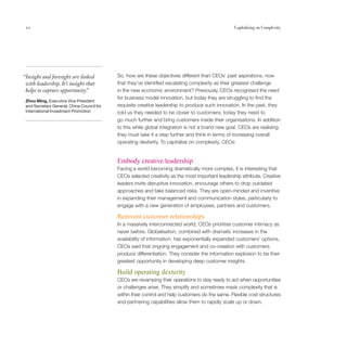 10                                                                                                Capitalising on Complexity




“Insight and foresight are linked           So, how are these objectives different than CEOs’ past aspirations, now
 with leadership. It’s insight that         that they’ve identified escalating complexity as their greatest challenge
 helps to capture opportunity. ”            in the new economic environment? Previously, CEOs recognised the need
                                            for business model innovation, but today they are struggling to find the
 Zhou Ming, Executive Vice President
 and Secretary General, China Council for   requisite creative leadership to produce such innovation. In the past, they
 International Investment Promotion         told us they needed to be closer to customers; today they need to
                                            go much further and bring customers inside their organisations. In addition
                                            to this while global integration is not a brand new goal, CEOs are realising
                                            they must take it a step further and think in terms of increasing overall
                                            operating dexterity. To capitalise on complexity, CEOs:


                                            Embody creative leadership
                                            Facing a world becoming dramatically more complex, it is interesting that
                                            CEOs selected creativity as the most important leadership attribute. Creative
                                            leaders invite disruptive innovation, encourage others to drop outdated
                                            approaches and take balanced risks. They are open-minded and inventive
                                            in expanding their management and communication styles, particularly to
                                            engage with a new generation of employees, partners and customers.

                                            Reinvent customer relationships
                                            In a massively interconnected world, CEOs prioritise customer intimacy as
                                            never before. Globalisation, combined with dramatic increases in the
                                            availability of information, has exponentially expanded customers’ options.
                                            CEOs said that ongoing engagement and co-creation with customers
                                            produce differentiation. They consider the information explosion to be their
                                            greatest opportunity in developing deep customer insights.

                                            Build operating dexterity
                                            CEOs are revamping their operations to stay ready to act when opportunities
                                            or challenges arise. They simplify and sometimes mask complexity that is
                                            within their control and help customers do the same. Flexible cost structures
                                            and partnering capabilities allow them to rapidly scale up or down.
 