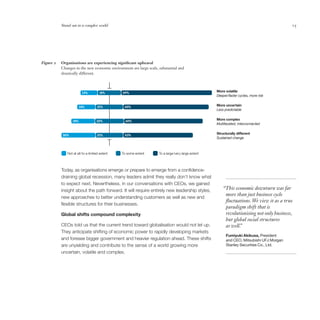 Stand out in a complex world                                                                                                   15




Figure 2   Organisations are experiencing significant upheaval
           Changes in the new economic environment are large scale, substantial and
           drastically different.



                        13%          18%       69%                                                 More volatile
                                                                                                   Deeper/faster cycles, more risk


                      14%           21%         65%                                                More uncertain
                                                                                                   Less predictable


                 18%               22%           60%                                               More complex
                                                                                                   Multifaceted, interconnected


           26%                      21%         53%
                                                                                                   Structurally different
                                                                                                   Sustained change



              Not at all/to a limited extent   To some extent       To a large/very large extent



           Today, as organisations emerge or prepare to emerge from a confidence-
           draining global recession, many leaders admit they really don’t know what
           to expect next. Nevertheless, in our conversations with CEOs, we gained
           insight about the path forward. It will require entirely new leadership styles,             “This economic downturn was far
                                                                                                        more than just business cycle
           new approaches to better understanding customers as well as new and
                                                                                                        fluctuations. We view it as a true
           flexible structures for their businesses.
                                                                                                        paradigm shift that is
           Global shifts compound complexity                                                            revolutionising not only business,
                                                                                                        but global social structures
           CEOs told us that the current trend toward globalisation would not let up.                   as well.
                                                                                                               ”
           They anticipate shifting of economic power to rapidly developing markets
                                                                                                         Fumiyuki Akikusa, President
           and foresee bigger government and heavier regulation ahead. These shifts                      and CEO, Mitsubishi UFJ Morgan
           are unyielding and contribute to the sense of a world growing more                            Stanley Securities Co., Ltd.
           uncertain, volatile and complex.
 