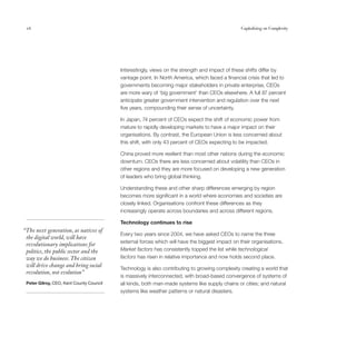 16                                                                                             Capitalising on Complexity




                                          Interestingly, views on the strength and impact of these shifts differ by
                                          vantage point. In North America, which faced a financial crisis that led to
                                          governments becoming major stakeholders in private enterprise, CEOs
                                          are more wary of ‘big government’ than CEOs elsewhere. A full 87 percent
                                          anticipate greater government intervention and regulation over the next
                                          five years, compounding their sense of uncertainty.

                                          In Japan, 74 percent of CEOs expect the shift of economic power from
                                          mature to rapidly developing markets to have a major impact on their
                                          organisations. By contrast, the European Union is less concerned about
                                          this shift, with only 43 percent of CEOs expecting to be impacted.

                                          China proved more resilient than most other nations during the economic
                                          downturn. CEOs there are less concerned about volatility than CEOs in
                                          other regions and they are more focused on developing a new generation
                                          of leaders who bring global thinking.

                                          Understanding these and other sharp differences emerging by region
                                          becomes more significant in a world where economies and societies are
                                          closely linked. Organisations confront these differences as they
                                          increasingly operate across boundaries and across different regions.

                                          Technology continues to rise
“The next generation, as natives of
                                          Every two years since 2004, we have asked CEOs to name the three
 the digital world, will have
                                          external forces which will have the biggest impact on their organisations.
 revolutionary implications for
 politics, the public sector and the      Market factors has consistently topped the list while technological
 way we do business. The citizen          factors has risen in relative importance and now holds second place.
 will drive change and bring social
                                          Technology is also contributing to growing complexity creating a world that
 revolution, not evolution”
                                          is massively interconnected, with broad-based convergence of systems of
 Peter Gilroy, CEO, Kent County Council   all kinds, both man-made systems like supply chains or cities; and natural
                                          systems like weather patterns or natural disasters.
 
