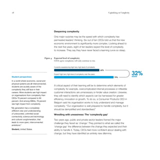 18                                                                                                                    Capitalising on Complexity




                                                    Deepening complexity

                                                    One major surprise may be the speed with which complexity has
                                                    permeated leaders’ thinking. Six out of ten CEOs told us that the new
                                                    economic environment is significantly more complex. Looking ahead to
                                                    the next five years, eight of ten leaders expect the level of complexity
                                                    to increase. They say they have never faced a learning curve so steep.


                                         Figure 4   Expected level of complexity
                                                    CEOs agree complexity will only continue to rise.


                                                    Currently experiencing high/very high level of complexity
                                                                                                                60%


Student perspectives
                                                    Expect high/very high level of complexity over ﬁve years
                                                                                                                             79%
                                                                                                                                                   32%
                                                                                                                                                   more

In a world where economic, social and
physical systems are all interconnected,
students are acutely aware of the
                                                    A critical aspect of their learning will be to determine which elements of
complexity they will face in their                  complexity for example, overcomplicated internal processes or inflexible
careers. More students see high impact              customer interactions are unnecessary or hinder value creation. Likewise,
on organisations from complexity than               they will need to identify which aspects can be harnessed for greater
CEOs 70 percent compared to 60
                                                    efficiency, innovation or growth. To do so, a Consumer Products CEO in
percent. And among MBAs, 78 percent
                                                    Belgium said his organisation works to truly understand and manage
see high impact from complexity.
                                                    complexity: “Our organisation is well prepared to handle complexity, but it
“My generation has a completely
                                                    should be demystified and standardised.”
 different view and understanding
 of unbounded, unlimited social                     Wrestling with uneasiness: The ‘complexity gap’
 connectivity, science and technology,
 and cultural conglomeration, that                  Two years ago, public and private sector leaders framed the major
 leads to more open, interconnected                 challenge they faced as ‘change.’ They pointed to what we called the
 ambitions.”
                                                    ‘change gap’ the difference between the change they expected and their
Student, United States                              ability to handle it. Today, CEOs feel more confident about dealing with
                                                    change, but they have identified an entirely new dilemma.
 