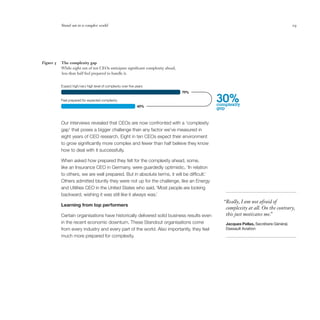 Stand out in a complex world                                                                                              19




Figure 5   The complexity gap
           While eight out of ten CEOs anticipate significant complexity ahead,
           less than half feel prepared to handle it.


           Expect high/very high level of complexity over ﬁve years
                                                                                  79%

           Feel prepared for expected complexity
                                                               49%
                                                                                            30%
                                                                                            complexity
                                                                                            gap


           Our interviews revealed that CEOs are now confronted with a ‘complexity
           gap’ that poses a bigger challenge than any factor we’ve measured in
           eight years of CEO research. Eight in ten CEOs expect their environment
           to grow significantly more complex and fewer than half believe they know
           how to deal with it successfully.

           When asked how prepared they felt for the complexity ahead, some,
           like an Insurance CEO in Germany, were guardedly optimistic, ‘In relation
           to others, we are well prepared. But in absolute terms, it will be difficult.’
           Others admitted bluntly they were not up for the challenge, like an Energy
           and Utilities CEO in the United States who said, ‘Most people are looking
           backward, wishing it was still like it always was.’
                                                                                              “Really, I am not afraid of
           Learning from top performers
                                                                                               complexity at all. On the contrary,
           Certain organisations have historically delivered solid business results even       this just motivates me.
                                                                                                                     ”
           in the recent economic downturn. These Standout organisations come                  Jacques Pellas, Secrétaire Général,
           from every industry and every part of the world. Also importantly, they feel        Dassault Aviation
           much more prepared for complexity.
 