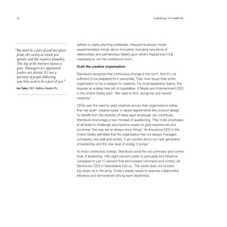 30                                                                                            Capitalising on Complexity




                                        adhere to yearly planning schedules. Frequent business model
“You must be a part of and not apart    experimentation brings about innovation including new kinds of
 from, the society in which you         relationships and partnerships based upon what’s happening in the
 operate and this requires humility.    marketplace, not the conference room.
 The day of the business tycoon is
 gone. Managers are appointed;          Craft the creative organisation
 leaders are elected. It’s not a        Standouts recognise that continuous change is the norm. And it’s not
 question of people following           sufficient to be prepared for it personally. They must equip their entire
 you, they need to be a part of you.”
                                        organisation to be a catalyst for creativity. For most leadership teams, this
 Ian Tyler, CEO, Balfour Beatty Plc     requires an entirely new set of capabilities. A Media and Entertainment CEO
                                        in the United States said, “We need to find, recognise and reward
                                        creativity.”

                                        CEOs saw the need to seed creativity across their organisations rather
                                        than set apart ‘creative types’ in siloed departments like product design.
                                        To benefit from the diversity of ideas each employee can contribute,
                                        Standouts encourage a new mindset of questioning. They invite employees
                                        at all levels to challenge assumptions based on past experiences and
                                        scrutinise “the way we’ve always done things.” An Insurance CEO in the
                                        United States admitted that his organisation has not always managed
                                        complexity very well and added, “I am excited about our next generation
                                        of leadership and the new level of energy it brings.”

                                        To enact continuous change, Standouts avoid the old command and control
                                        style of leadership. Fifty-eight percent prefer to persuade and influence
                                        compared to just 17 percent that tend toward command and control. An
                                        Electronics CEO in Switzerland told us, ‘The world does not function
                                        top-down as in the army. Today’s leader needs to exercise collaborative
                                        influence and demonstrate strong team leadership.’
 