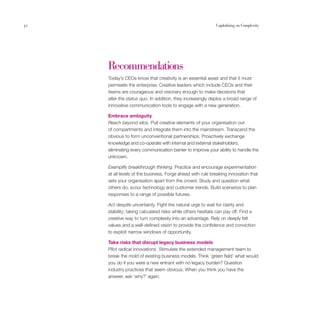 32                                                          Capitalising on Complexity




     Recommendations
     Today’s CEOs know that creativity is an essential asset and that it must
     permeate the enterprise. Creative leaders which include CEOs and their
     teams are courageous and visionary enough to make decisions that
     alter the status quo. In addition, they increasingly deploy a broad range of
     innovative communication tools to engage with a new generation.

     Embrace ambiguity
     Reach beyond silos. Pull creative elements of your organisation out
     of compartments and integrate them into the mainstream. Transcend the
     obvious to form unconventional partnerships. Proactively exchange
     knowledge and co-operate with internal and external stakeholders,
     eliminating every communication barrier to improve your ability to handle the
     unknown.

     Exemplify breakthrough thinking. Practice and encourage experimentation
     at all levels of the business. Forge ahead with rule breaking innovation that
     sets your organisation apart from the crowd. Study and question what
     others do, scour technology and customer trends. Build scenarios to plan
     responses to a range of possible futures.

     Act despite uncertainty. Fight the natural urge to wait for clarity and
     stability; taking calculated risks while others hesitate can pay off. Find a
     creative way to turn complexity into an advantage. Rely on deeply felt
     values and a well-defined vision to provide the confidence and conviction
     to exploit narrow windows of opportunity.

     Take risks that disrupt legacy business models
     Pilot radical innovations. Stimulate the extended management team to
     break the mold of existing business models. Think ‘green field’ what would
     you do if you were a new entrant with no legacy burden? Question
     industry practices that seem obvious. When you think you have the
     answer, ask ‘why?’ again.
 