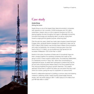 34                                                          Capitalising on Complexity




     Case study
     Axiata Group
     Writing the future

     Axiata Group is one of the largest Asian telecommunication companies,
     with operations in ten countries, 25,000 employees and 120 million
     subscribers. Axiata’s vision is to be a regional champion by 2015, by
     piecing together the best throughout the region in affordable connectivity,
     innovative technology and developing talent, as well as uniting them
     toward a single goal and greater purpose: advancing Asia.8

     Over the past two years, Axiata has made major progress toward that goal.
     It began when Jamaludin Ibrahim emerged from retirement to take over as
     CEO in March 2008. Ibrahim was formerly head of Maxis Communications
     and under his leadership, the company’s revenues grew more than
     twenty-fold to £1.5 billion, an accomplishment that earned him the
     accolade of Malaysia’s ‘CEO of the Year’ in 2009.9

     Ibrahim’s first order of business at Axiata was to innovatively forge one
     team, bringing together the operating companies that made up the
     group to work in unison toward a shared vision. He invited key stakeholders
     to a leadership summit in Tokyo. But, rather than concentrating on
     organisational issues, he asked each participant to pretend they had his
     job and write a fictional press release dated in the future explaining how
     they had accomplished the group’s growth objectives. This creative
     approach forced them to rethink the status quo and admit that they could
     never do so alone, paving the way for cooperation on various fronts.

     Ibrahim’s collaborative approach to building a common vision and fostering
     creativity is delivering results. Axiata recently posted stellar financial
     results, with net profits tripling to RM 1.7 billion (about £319 million) from
                                     10
     just RM 498 million in 2008.
 