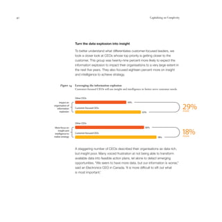 40                                                                                       Capitalising on Complexity




                        Turn the data explosion into insight

                        To better understand what differentiates customer-focused leaders, we
                        took a closer look at CEOs whose top priority is getting closer to the
                        customer. This group was twenty-nine percent more likely to expect the
                        information explosion to impact their organisations to a very large extent in
                        the next five years. They also focused eighteen percent more on insight
                        and intelligence to achieve strategy.


           Figure 14    Leveraging the information explosion
                        Customer-focused CEOs will use insight and intelligence to better serve customer needs.


                        Other CEOs
          Impact on                                                 49%
     organisation of
        information
           explosion
                        Customer-focused CEOs
                                                                                 63%
                                                                                                                      29%
                                                                                                                      more



                        Other CEOs
      More focus on                                                                66%
         insight and
      intelligence to
     realise strategy
                        Customer-focused CEOs
                                                                                               78%
                                                                                                                      18%
                                                                                                                      more



                        A staggering number of CEOs described their organisations as data rich,
                        but insight poor. Many voiced frustration at not being able to transform
                        available data into feasible action plans, let alone to detect emerging
                        opportunities. “We seem to have more data, but our information is worse,”
                        said an Electronics CEO in Canada. ‘It is more difficult to sift out what
                        is most important.’
 
