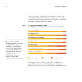 42                                                                                                               Capitalising on Complexity




                                             In fact, unprecedented levels of customer collaboration are becoming
                                             a reality. A recent IBM study found that a remarkably high seventy-eight
                                             percent of consumers surveyed worldwide would be willing to collaborate
                                                                                            14
                                             with retailers to develop products and services.


                                 Figure 15   CEOs predict what customers will expect
                                             Above all, CEOs think customers want organisations to better understand their needs.


                                             Better understanding of needs
                                             82%                                                                               12%           6%

                                             New or different services
                                             70%                                                                  20%                   10%

                                             More collaboration, information sharing
                                             69%                                                                20%                    11%

                                             New or different products
“We are heavily focused on                   61%                                                          22%                   17%
 audiences (products, services and
                                             New or different channels
 markets). Historically, we ran
                                             51%                                                    25%                 24%
 our business somewhat like a
 utility. Going forward, we are              Increased focus on social responsibility
 segmenting our products and                 46%                                              30%                       24%

 services for specific audiences.
                                ”            Stronger focus on price-value equation
                                             45%                                             24%                31%
 Glenn Britt, Chairman,
 President and Chief Executive
 Officer, Time Warner Cable
                                                 To a large/very large extent           To some extent     Not at all/to a limited extent



                                             Today, the real reward of customer connectivity is the intelligence to
                                             be gained from customers who trust that organisations will put the
                                             information they share to mutual advantage for them, others like them and
 