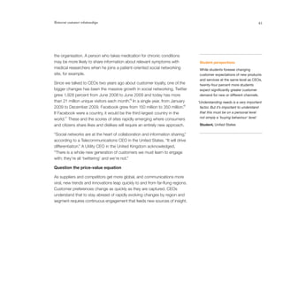 Reinvent customer relationships                                                                                       43




the organisation. A person who takes medication for chronic conditions
may be more likely to share information about relevant symptoms with             Student perspectives
medical researchers when he joins a patient-oriented social networking           While students foresee changing
site, for example.                                                               customer expectations of new products
                                                                                 and services at the same level as CEOs,
Since we talked to CEOs two years ago about customer loyalty, one of the         twenty-four percent more students
bigger changes has been the massive growth in social networking. Twitter         expect significantly greater customer
grew 1,928 percent from June 2008 to June 2009 and today has more                demand for new or different channels.
                                             15
than 21 million unique visitors each month. In a single year, from January      ‘Understanding needs is a very important
                                                                           16
2009 to December 2009, Facebook grew from 150 million to 350 million.            factor. But it’s important to understand
If Facebook were a country, it would be the third largest country in the         that this must be on a personal level
                                                                                 not simply a ‘buying behaviour’ level.’
world.17 These and the scores of sites rapidly emerging where consumers
and citizens share likes and dislikes will require an entirely new approach.     Student, United States

“Social networks are at the heart of collaboration and information sharing,”
according to a Telecommunications CEO in the United States. “It will drive
differentiation.” A Utility CEO in the United Kingdom acknowledged,
“There is a whole new generation of customers we must learn to engage
with; they’re all ‘twittering’ and we’re not.”

Question the price-value equation

As suppliers and competitors get more global, and communications more
viral, new trends and innovations leap quickly to and from far-flung regions.
Customer preferences change as quickly as they are captured. CEOs
understand that to stay abreast of rapidly evolving changes by region and
segment requires continuous engagement that feeds new sources of insight.
 