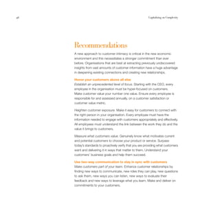 46                                                          Capitalising on Complexity




     Recommendations
     A new approach to customer intimacy is critical in the new economic
     environment and this necessitates a stronger commitment than ever
     before. Organisations that are best at extracting previously undiscovered
     insights from vast amounts of customer information have a huge advantage
     in deepening existing connections and creating new relationships.

     Honor your customers above all else
     Establish an unprecedented level of focus. Starting with the CEO, every
     employee in the organisation must be hyper-focused on customers.
     Make customer value your number one value. Ensure every employee is
     responsible for and assessed annually, on a customer satisfaction or
     customer value metric.

     Heighten customer exposure. Make it easy for customers to connect with
     the right person in your organisation. Every employee must have the
     information needed to engage with customers appropriately and effectively.
     All employees must understand the link between the work they do and the
     value it brings to customers.

     Measure what customers value. Genuinely know what motivates current
     and potential customers to choose your product or service. Surpass
     today’s standards to proactively verify that you are providing what customers
     want and delivering it in ways that matter to them. Understand your
     customers’ business goals and help them succeed.

     Use two-way communication to stay in sync with customers
     Make customers part of your team. Enhance customer relationships by
     finding new ways to communicate, new roles they can play, new questions
     to ask them, new ways you can listen, new ways to evaluate their
     feedback and new ways to leverage what you learn. Make and deliver on
     commitments to your customers.
 