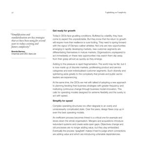 52                                                                                           Capitalising on Complexity




                                       Get ready for growth
“Simplification and                    Today’s CEOs face gruelling conditions. Buffeted by volatility, they have
 standardisation are key strategies
                                       come to expect the unpredictable. But they know that the return to growth
 that we have been using for several
                                       will require more than resilience or sure footing. They need to spring forward
 years to reduce existing and
 future complexity. ”                  with the vigour of Olympic-caliber athletes. Not only are new opportunities
                                       emerging in rapidly developing markets, new customer segments are
 Brenda Barnes,
                                       differentiating themselves in mature markets. Organisations unprepared to
 Chairman and CEO, Sara Lee
                                       act immediately on these new opportunities may watch them slip away
                                       from their grasp almost as quickly as they emerge.

                                       Adding to the pressure is rapid fragmentation. The world may be flat, but it
                                       is now made up of discrete markets, proliferating product and service
                                       categories and ever-individualised customer segments. Such diversity and
                                       splintering adds greatly to the complexity that private and public sector
                                       leaders are experiencing.

                                       At the same time, the CEOs we met with talked of adopting a new approach
                                       to planning iterating their business strategies with greater frequency and
                                       instituting continuous change through business model innovation. This
                                       calls for operating models designed for extreme flexibility and the surety to
                                       act with speed.

                                       Simplify for speed

                                       Complex operating structures too often degrade to an overly and
                                       unnecessarily complicated state. Over the years, design flaws crop up in
                                       even the best operating models.

                                       An inefficient process becomes linked to a critical one for example and
                                       slows down the whole organisation. Mergers and acquisitions introduce
                                       redundant systems and create wide-open gaps. Objectives change and
                                       old processes are no longer adding value, but they stay embedded.
                                       Eventually the process ‘spaghetti’ makes it hard to judge which connections
                                       are adding value and which are introducing untenable dependencies.
 