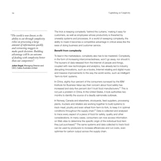 54                                                                                           Capitalising on Complexity




                                       The trick is keeping complexity ‘behind the curtains,’ making it easy for
“The world is non-linear, so the       customers, as well as employees whose productivity is thwarted by
 ability to cut through complexity     unwieldy systems and processes. In a world of sweeping complexity, the
 relies on processing a large          ability to mask it becomes a competitive advantage in critical areas like the
 amount of information quickly         ease of doing business and customer service.
 and extracting nuggets to
 make quick decisions. Building        Benefit from complexity
 advantage will be an outcome
                                       To lead in the marketplace, complexity also has to be mastered. Complexity,
 of dealing with complexity better
                                       in the form of increasing interconnectedness, won’t go away, nor should it.
 than our competitors. ”
                                       The tsunami of data released from the Internet of people and things,
 Julian Segal, Managing Director and   coupled with new technologies and analytics, has already led to industry
 CEO, Caltex Australia Limited
                                       disrupting innovations, such as e-books, Internet retailing and digital music
                                       and massive improvements to the way the world works, such as intelligent
                                       ‘farm-to-fork’ systems.

                                       In China, eighty-four percent of the consumers surveyed by the IBM
                                       Institute for Business Value say their concern about food safety has
                                       increased and sixty-five percent don’t trust food manufacturers.22 This is
                                       not just a problem in China. In the United States, it took authorities two
                                       months to identify the source of a deadly salmonella outbreak.

                                       In Norway, Canada and elsewhere, stockyards, feed suppliers, processing
                                       plants, truckers and retailers are working together to build systems to
                                       track meat, poultry and even wheat from farm-to-fork, to keep it in optimal
                                       conditions throughout the supply chain.23 Data is collected and analysed
                                       to trace every aspect of a piece of food for safety, quality and other
                                       considerations. In many cases, consumers can now access information
                                       on Web sites to determine the specific origin of the individual food item
                                       they just purchased.24 The same systems and data collected to track food
                                       can be used by producers to increase efficiencies and cut costs, even
                                       optimise for carbon output across the supply chain.
 