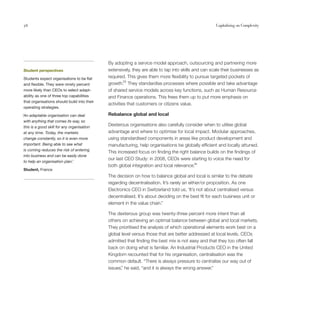 56                                                                                                   Capitalising on Complexity




                                             By adopting a service model approach, outsourcing and partnering more
Student perspectives                         extensively, they are able to tap into skills and can scale their businesses as
Students expect organisations to be flat     required. This gives them more flexibility to pursue targeted pockets of
and flexible. They were ninety percent       growth.25 They standardise processes where possible and take advantage
more likely than CEOs to select adapt-       of shared service models across key functions, such as Human Resource
ability as one of three top capabilities     and Finance operations. This frees them up to put more emphasis on
that organisations should build into their
                                             activities that customers or citizens value.
operating strategies.

‘An adaptable organisation can deal          Rebalance global and local
 with anything that comes its way, so
 this is a good skill for any organisation
                                             Dexterous organisations also carefully consider when to utilise global
 at any time. Today, the markets             advantage and where to optimise for local impact. Modular approaches,
 change constantly, so it is even more       using standardised components in areas like product development and
 important. Being able to see what           manufacturing, help organisations be globally efficient and locally attuned.
 is coming reduces the risk of entering
                                             This increased focus on finding the right balance builds on the findings of
 into business and can be easily done
                                             our last CEO Study: in 2008, CEOs were starting to voice the need for
 to help an organisation plan.’
                                             both global integration and local relevance.26
Student, France
                                             The decision on how to balance global and local is similar to the debate
                                             regarding decentralisation. It’s rarely an either/or proposition. As one
                                             Electronics CEO in Switzerland told us, ‘It’s not about centralised versus
                                             decentralised. It’s about deciding on the best fit for each business unit or
                                             element in the value chain.”

                                             The dexterous group was twenty-three percent more intent than all
                                             others on achieving an optimal balance between global and local markets.
                                             They prioritised the analysis of which operational elements work best on a
                                             global level versus those that are better addressed at local levels. CEOs
                                             admitted that finding the best mix is not easy and that they too often fall
                                             back on doing what is familiar. An Industrial Products CEO in the United
                                             Kingdom recounted that for his organisation, centralisation was the
                                             common default. “There is always pressure to centralise our way out of
                                             issues, he said, “and it is always the wrong answer.”
                                                    ”
 