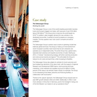 60                                                         Capitalising on Complexity




     Case study
     The Volkswagen Group
     Working the world

     The Volkswagen Group is one of the world’s leading automobile manufac-
     turers and Europe’s biggest car maker, with revenues of over €105 billion
     (about £90 billion).28 The Group aims to become the world leader by
     2018.29 In addition, given sluggish demand for new vehicles in the
     developed economies, it wanted to boost its presence in emerging
     markets. The key question was: how could it compete and still be
     profitable?

     The Volkswagen Group’s solution was to build an operating model that
     balances global and local. The Group is made up of nine brands from
     seven European countries. Each brand has its own character and
     operates as an independent entity. The entire Group has a global vision,
     replicates best practices and exploits economies of scale. Starting by
     2012, a ‘modular’ manufacturing strategy will further optimise production
     and costs across brands and regions.30 This will enable the Group to
     reduce its unit costs and lead times, while increasing its flexibility.

     The Volkswagen Group also adapts its vehicles for local customers and
     has localised key elements of the value chain, with the support of regional
     Research and Development (R&D) teams, local sourcing and local
     marketing. Local materials and suppliers account for eighty to ninety
     percent of the value of all vehicles made in Brazil, for example. The Group
     is now developing local dealer networks and financing facilities, in
     collaboration with local banks.31

     Thanks to this ‘glocal’ approach, the Volkswagen Group enjoyed year-on-
     year EBIT growth between 2004 and 2008. Additionally in 2009, it sold
     more vehicles in China than in Germany, proof of its foresight in being one
     of the first Western car makers to set up operations there.32
 