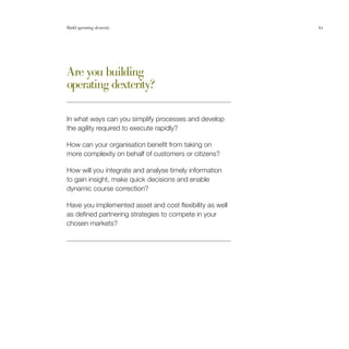 Build operating dexterity                                 61




Are you building
operating dexterity?

In what ways can you simplify processes and develop
the agility required to execute rapidly?

How can your organisation benefit from taking on
more complexity on behalf of customers or citizens?

How will you integrate and analyse timely information
to gain insight, make quick decisions and enable
dynamic course correction?

Have you implemented asset and cost flexibility as well
as defined partnering strategies to compete in your
chosen markets?
 