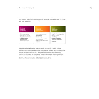 How to capitalise on complexity                                                                 65




In summary, the combined insight from our 1,541 interviews calls for CEOs
and their teams to:



  Embody                           Reinvent                       Build
  creative                         customer                       operating
  leadership                       relationships                  dexterity

 • Embrace ambiguity              • Honor your customers         • Simplify whenever possible
 • Take risks that disrupt         above all else                • Manage systemic
  legacy business models          • Use two-way                   complexity
 • Leapfrog beyond                 communications to sync        • Promote a mindset of
  ‘tried-and-true’                 with customers                 being fast and exible
  management styles.              • Pro t from the information
                                                                 • Be ‘glocal’.
                                   explosion.




We invite senior leaders to use this latest Global CEO Study to spur
ongoing discussions about how to navigate the hurdles of complexity and
how to prosper because of it. As your organisation explores many
options to capitalise on complexity, we look forward to working with you.

Continue the conversation at ibm.com/ceostudy/uk
 