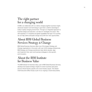 67




The right partner
for a changing world
At IBM, we collaborate with our clients, bringing together business insight,
advanced research and technology to give them a distinct advantage in
today’s rapidly changing environment. Through our integrated approach to
business design and execution, we help turn strategies into action. Also
with expertise in 17 industries and global capabilities that span 170 countries,
we can help clients anticipate change and profit from new opportunities.


About IBM Global Business
Services Strategy & Change
IBM Global Business Services offers one of the largest Strategy and
Change organisations in the world, with over 3,250 strategy professionals.
IBM Strategy and Change practitioners help clients develop, align
and implement their vision and business strategies to drive growth
and innovation.


About the IBM Institute
for Business Value
The IBM Institute for Business Value, part of IBM Global Business Services,
develops fact-based strategic insights for senior business executives
around critical industry-specific and cross-industry issues. This Global
Chief Executive Officer Study is part of our ongoing C-Suite Study Series.
 