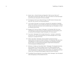 70                                                                          Capitalising on Complexity




     25   Berman, Saul J., Richard Christner and Ragna Bell. “After the crisis: What now?”
          IBM Institute for Business Value. March 2010. http://www-935.ibm.com/services/us/gbs/
          bus/html/ibv-post-crisis-growth.html?cntxt=a1005266

     26 “The Enterprise of the Future: Global CEO Study.” The IBM Institute for Business Value.
         May 2008. http://www.ibm.com/enterpriseofthefuture

     27   In the context of this report, we use ‘glocal’ to describe how organisations increasingly
          balance their operations to accommodate both global and local objectives and conditions.
          To read more about this informal term and its possible origins, see ‘Glocalisation’ at http://
          en.wikipedia.org/wiki/Glocal

     28 “Navigator 2010, Facts and Figures.” Volkswagen. 31st December 2009. http://www.
         volkswagenag.com/vwag/vwcorp/info_center/en/publications/2010/03/navigator_2010.-
         bin.acq/qual-BinaryStorageItem.Single.File/Navigator_2010.web_engl.pdf

     29   Tutu, Andrei. “Volkswagen Aims to Unseat Toyota as No. 1 Carmaker.” autoevolution.
          3rd February 2010. http://www.autoevolution.com/news/volkswagen-aims-to-unseat-
          toyota-as-no-1-carmaker-16275.html

     30   Pötsch, Hans Dieter. “Volkswagen: strong foundations primed for the future.”
          Deutsche Bank IAA Investor and Analyst Conference, 15th September 2009. http://www.
          volkswagenag.com/vwag/vwcorp/info_center/de/talks_and_presentations/2009/09/
          IAA_Mr_Poetsch.-bin.acq/qual-BinaryStorageItem.Single.File/IAA%20DeuBa%20
          Pr%C3%A4sentation%20Website%20.pdf

     31   Winterkorn, Dr. Martin and Hans Dieter Pötsch. “Volkswagen, The Integrated Automotive
          Group Strategy 2018: Ensuring Profitable Growth and Creating Sustainable Value.”
          Presentation to investors. The Royal Opera House, London. 3rd February 2010. http://
          www.volkswagenag.com/vwag/vwcorp/info_center/en/talks_and_presentations/2010/02/
          Investor_Day.-bin.acq/qual-BinaryStorageItem.Single.File/Investor%20Day.pdf

     32 “Consolidated Financial Statements: Annual Report 2009. Volkswagen. http://annualreport
                                                              ”
         2009.volkswagenag.com/financialstatements.html
 