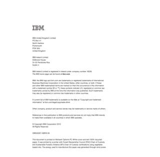 IBM United Kingdom Limited
PO Box 41
North Harbour
Portsmouth
PO6 3AU
United Kingdom


IBM Ireland Limited
Oldbrook House
24-32 Pembroke Roa
Dublin 4


IBM Ireland Limited is registered in Ireland under company number 16226.
The IBM home page can be found at ibm.com


IBM, the IBM logo and ibm.com are trademarks or registered trademarks of International
Business Machines Corporation in the United States, other countries, or both. If these
and other IBM trademarked terms are marked on their first occurrence in this information
with a trademark symbol (® or ™), these symbols indicate U.S. registered or common law
trademarks owned by IBM at the time this information was published. Such trademarks
may also be registered or common law trademarks in other countries.


A current list of IBM trademarks is available on the Web at “Copyright and trademark
information” at ibm.com/legal/copytrade.shtml


Other company, product and service names may be trademarks or service marks of others.


References in this publication to IBM products and services do not imply that IBM intends
to make them available in all countries in which IBM operates.


© Copyright IBM Corporation 2010
All Rights Reserved


GBE03297-GBEN-00


This document is printed on Mohawk Options PC White cover and text 100% recycled
paper. It was printed by a printer with Forest Stewardship Council (FSC) Chain of Custody
and Sustainable Forestry Initiative (SFI) Chain of Custody certifications using vegetable-
based inks. The energy used to manufacture this paper was generated through wind power.
 