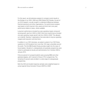 How our research was conducted                                                7




For this report, we did extensive analysis to compare current results to
the findings of our 2004, 2006 and 2008 Global CEO Studies. As part of
our 2010 research, we also sought to understand differences between
financial standouts and other organisations. Our performance analysis
was based on both long-term (four years) and short-term (one year)
performance relative to peers, where available.

Long-term performance included four-year operating margin compound
                                        1
annual growth rate from 2003 to 2008. Short-term performance included
one-year operating margin growth rate from 2008 to 2009.2 This allowed
us to identify ‘Standout’ organisations that were able to improve operating
margins both long-term and short-term.

In addition to our CEO interviews, we asked a subset of our CEO Study
questions to 3,619 students from more than 100 major universities around
the world. This first IBM Student Study provides insight into the views of
future leaders. Students in undergraduate and graduate programmes were
invited to participate by faculty and administrators from October 2009 to
January 2010.

Forty-six percent of surveyed students were pursuing MBA and other
graduate degrees, with 3 percent of those in Ph.D. programmes. The
remaining 54 percent were enrolled in a wide range of undergraduate
programmes.

Both the CEO and student response samples were weighted based on
actual regional Gross Domestic Product (GDP) for 2008.3
 