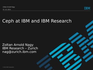 Zoltan Arnold Nagy 
23. 10. 2014. 
Ceph at IBM and IBM Research 
Zoltan Arnold Nagy 
IBM Research – Zurich 
nag@zurich.ibm.com 
© 2014 IBM Corporation 
 