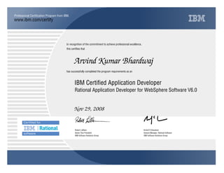 www.ibm.com/certify
Professional Certification Program from IBM.
In recognition of the commitment to achieve professional excellence,
this certifies that
has successfully completed the program requirements as an
Arvind Kumar Bhardwaj
IBM Certified Application Developer
Rational Application Developer for WebSphere Software V6.0
Nov 29, 2008
Y m
Robert LeBlanc Kristof R Kloeckner
Senior Vice President General Manager, Rational Software
IBM Software Solutions Group IBM Software Solutions Group
 