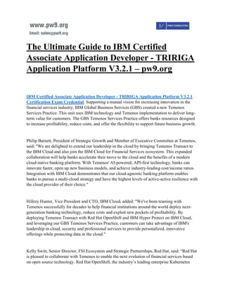 The Ultimate Guide to IBM Certified
Associate Application Developer - TRIRIGA
Application Platform V3.2.1 – pw9.org
IBM Certified Associate Application Developer - TRIRIGA Application Platform V3.2.1
Certification Exam Credential. Supporting a mutual vision for increasing innovation in the
financial services industry, IBM Global Business Services (GBS) created a new Temenos
Services Practice. This unit uses IBM technology and Temenos implementation to deliver long-
term value for customers. The GBS Temenos Services Practice offers banks resources designed
to increase profitability, reduce costs, and offer the flexibility to support future business growth.
Philip Barnett, President of Strategic Growth and Member of Executive Committee at Temenos,
said: "We are delighted to extend our leadership in the cloud by bringing Temenos Transact to
the IBM Cloud and also join the IBM Cloud for Financial Services ecosystem. This expanded
collaboration will help banks accelerate their move to the cloud and the benefits of a modern
cloud-native banking platform. With Temenos' AI-powered, API-first technology, banks can
innovate faster, open up new business models, and achieve industry-leading cost/income ratios.
Integration with IBM Cloud demonstrates that our cloud-agnostic banking platform enables
banks to pursue a multi-cloud strategy and have the highest levels of active-active resilience with
the cloud provider of their choice."
Hillery Hunter, Vice President and CTO, IBM Cloud, added: "We've been teaming with
Temenos successfully for decades to help financial institutions around the world deploy next-
generation banking technology, reduce costs and exploit new pockets of profitability. By
deploying Temenos Transact with Red Hat OpenShift and IBM Hyper Protect on IBM Cloud,
and leveraging our GBS Temenos Services Practice, customers can take advantage of IBM's
leadership in cloud, security and professional services to provide personalized, innovative
offerings while protecting data in the cloud."
Kelly Switt, Senior Director, FSI Ecosystem and Strategic Partnerships, Red Hat, said: “Red Hat
is pleased to collaborate with Temenos to enable the next evolution of financial services based
on open source technology. Red Hat OpenShift, the industry’s leading enterprise Kubernetes
 