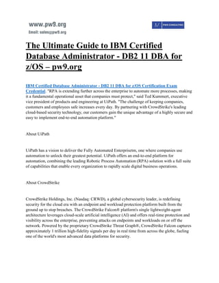 The Ultimate Guide to IBM Certified
Database Administrator - DB2 11 DBA for
z/OS – pw9.org
IBM Certified Database Administrator - DB2 11 DBA for z/OS Certification Exam
Credential. "RPA is extending further across the enterprise to automate more processes, making
it a fundamental operational asset that companies must protect," said Ted Kummert, executive
vice president of products and engineering at UiPath. "The challenge of keeping companies,
customers and employees safe increases every day. By partnering with CrowdStrike's leading
cloud-based security technology, our customers gain the unique advantage of a highly secure and
easy to implement end-to-end automation platform."
About UiPath
UiPath has a vision to deliver the Fully Automated Enterprisetm, one where companies use
automation to unlock their greatest potential. UiPath offers an end-to-end platform for
automation, combining the leading Robotic Process Automation (RPA) solution with a full suite
of capabilities that enable every organization to rapidly scale digital business operations.
About CrowdStrike
CrowdStrike Holdings, Inc. (Nasdaq: CRWD), a global cybersecurity leader, is redefining
security for the cloud era with an endpoint and workload protection platform built from the
ground up to stop breaches. The CrowdStrike Falcon® platform's single lightweight-agent
architecture leverages cloud-scale artificial intelligence (AI) and offers real-time protection and
visibility across the enterprise, preventing attacks on endpoints and workloads on or off the
network. Powered by the proprietary CrowdStrike Threat Graph®, CrowdStrike Falcon captures
approximately 1 trillion high-fidelity signals per day in real time from across the globe, fueling
one of the world's most advanced data platforms for security.
 