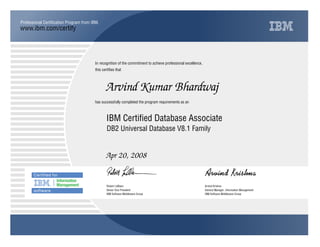 www.ibm.com/certify
Professional Certification Program from IBM.
In recognition of the commitment to achieve professional excellence,
this certifies that
has successfully completed the program requirements as an
Arvind Kumar Bhardwaj
IBM Certified Database Associate
DB2 Universal Database V8.1 Family
Apr 20, 2008
Y Q
Robert LeBlanc Arvind Krishna
Senior Vice President General Manager, Information Management
IBM Software Middleware Group IBM Software Middleware Group
 