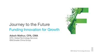 IBM Global Technology Services
Journey to the Future
Funding Innovation for Growth
Adesh Mathur, CPA, CMA
CFO, Global Technology Services
IBM Greater China Group
 