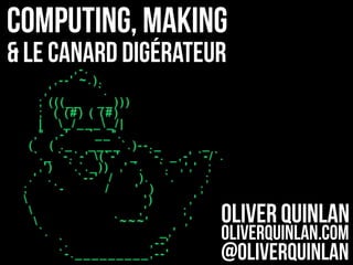 Computing, Making
& Le Canard digérateur
Oliver Quinlan
oliverquinlan.com
@oliverquinlan
,-.
,--' ~.).
,' `.
; (((__ __)))
; ( (#) ( (#)
| _/____/|
," ,-' `__".
( ( ._ ____`.)--._ _
`._ `-.`-' (`-' _ `-. _,-' `-/`.
,') `.`._)) ,' `. `. ,',' ;
.' . `--' / ). `. ;
; `- / ' ) ;
 ') ,'
 ,' ;
 `~~~' ,'
`. _,'
`. ,--'
`-._________,--'
 