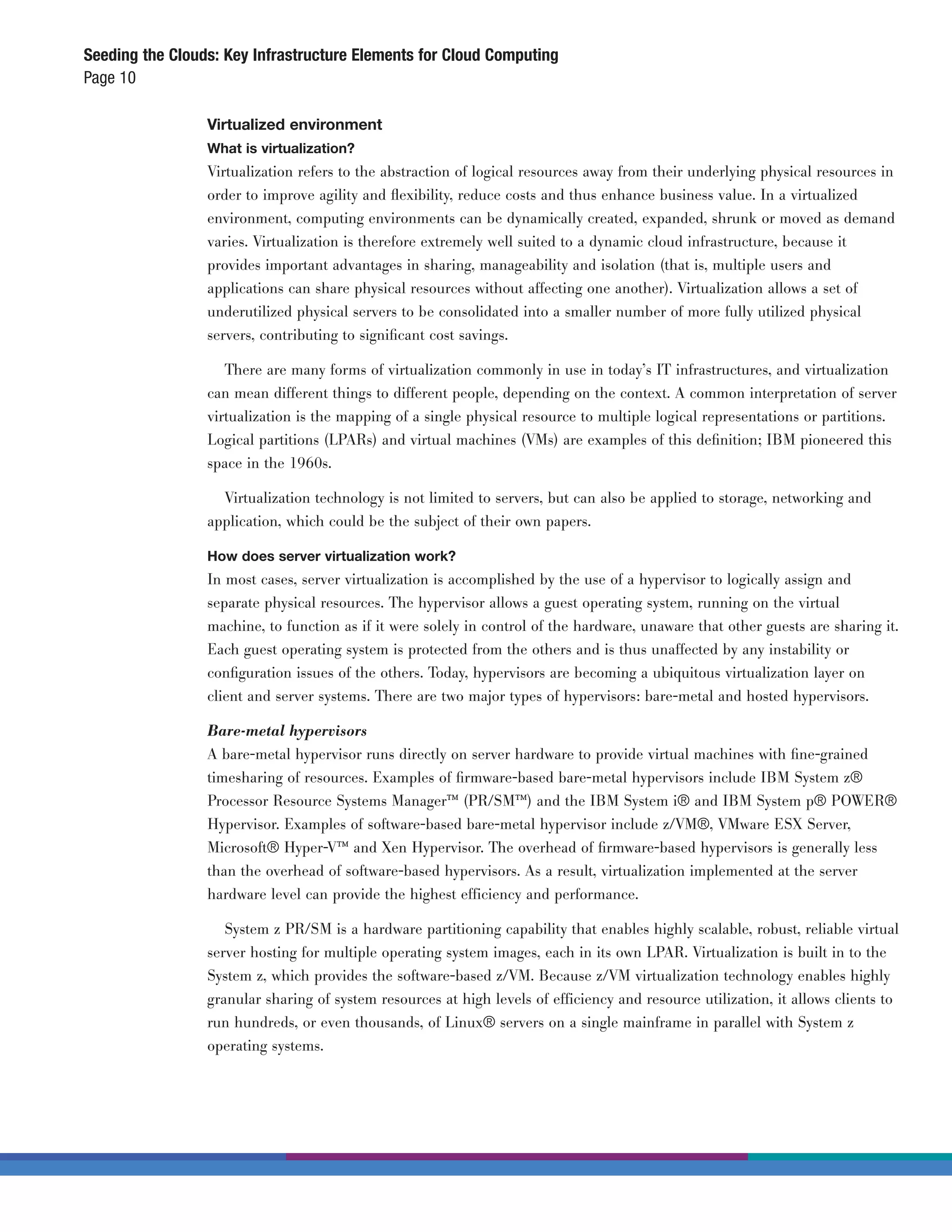 Seeding the Clouds: Key Infrastructure Elements for Cloud Computing
Page 10

                 Virtualized environment
                 What is virtualization?
                 Virtualization refers to the abstraction of logical resources away from their underlying physical resources in
                 order to improve agility and ﬂexibility, reduce costs and thus enhance business value. In a virtualized
                 environment, computing environments can be dynamically created, expanded, shrunk or moved as demand
                 varies. Virtualization is therefore extremely well suited to a dynamic cloud infrastructure, because it
                 provides important advantages in sharing, manageability and isolation (that is, multiple users and
                 applications can share physical resources without affecting one another). Virtualization allows a set of
                 underutilized physical servers to be consolidated into a smaller number of more fully utilized physical
                 servers, contributing to signiﬁcant cost savings.

                    There are many forms of virtualization commonly in use in today’s IT infrastructures, and virtualization
                 can mean different things to different people, depending on the context. A common interpretation of server
                 virtualization is the mapping of a single physical resource to multiple logical representations or partitions.
                 Logical partitions (LPARs) and virtual machines (VMs) are examples of this deﬁnition; IBM pioneered this
                 space in the 1960s.

                   Virtualization technology is not limited to servers, but can also be applied to storage, networking and
                 application, which could be the subject of their own papers.

                 How does server virtualization work?
                 In most cases, server virtualization is accomplished by the use of a hypervisor to logically assign and
                 separate physical resources. The hypervisor allows a guest operating system, running on the virtual
                 machine, to function as if it were solely in control of the hardware, unaware that other guests are sharing it.
                 Each guest operating system is protected from the others and is thus unaffected by any instability or
                 conﬁguration issues of the others. Today, hypervisors are becoming a ubiquitous virtualization layer on
                 client and server systems. There are two major types of hypervisors: bare-metal and hosted hypervisors.

                 Bare-metal hypervisors
                 A bare-metal hypervisor runs directly on server hardware to provide virtual machines with ﬁne-grained
                 timesharing of resources. Examples of ﬁrmware-based bare-metal hypervisors include IBM System z®
                 Processor Resource Systems Manager™ (PR/SM™) and the IBM System i® and IBM System p® POWER®
                 Hypervisor. Examples of software-based bare-metal hypervisor include z/VM®, VMware ESX Server,
                 Microsoft® Hyper-V™ and Xen Hypervisor. The overhead of ﬁrmware-based hypervisors is generally less
                 than the overhead of software-based hypervisors. As a result, virtualization implemented at the server
                 hardware level can provide the highest efficiency and performance.

                    System z PR/SM is a hardware partitioning capability that enables highly scalable, robust, reliable virtual
                 server hosting for multiple operating system images, each in its own LPAR. Virtualization is built in to the
                 System z, which provides the software-based z/VM. Because z/VM virtualization technology enables highly
                 granular sharing of system resources at high levels of efficiency and resource utilization, it allows clients to
                 run hundreds, or even thousands, of Linux® servers on a single mainframe in parallel with System z
                 operating systems.
 