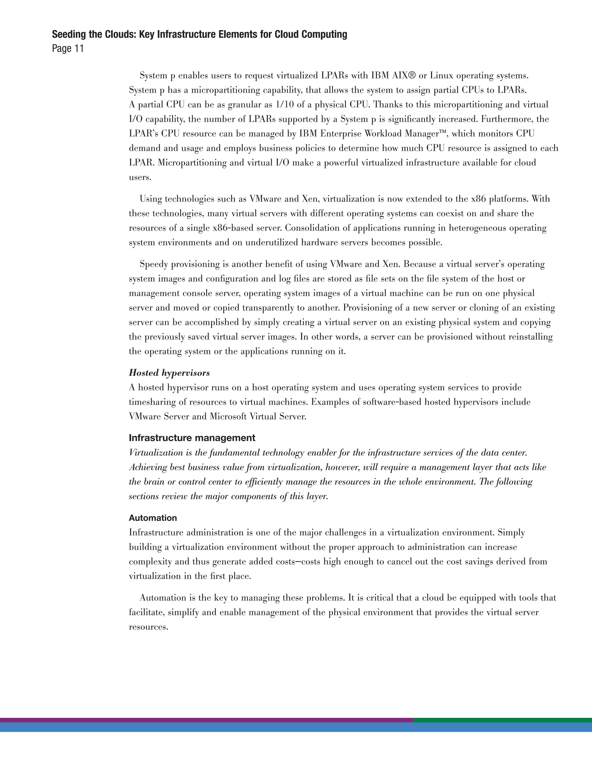 Seeding the Clouds: Key Infrastructure Elements for Cloud Computing
Page 11

                    System p enables users to request virtualized LPARs with IBM AIX® or Linux operating systems.
                 System p has a micropartitioning capability, that allows the system to assign partial CPUs to LPARs.
                 A partial CPU can be as granular as 1/10 of a physical CPU. Thanks to this micropartitioning and virtual
                 I/O capability, the number of LPARs supported by a System p is signiﬁcantly increased. Furthermore, the
                 LPAR’s CPU resource can be managed by IBM Enterprise Workload Manager™, which monitors CPU
                 demand and usage and employs business policies to determine how much CPU resource is assigned to each
                 LPAR. Micropartitioning and virtual I/O make a powerful virtualized infrastructure available for cloud
                 users.

                    Using technologies such as VMware and Xen, virtualization is now extended to the x86 platforms. With
                 these technologies, many virtual servers with different operating systems can coexist on and share the
                 resources of a single x86-based server. Consolidation of applications running in heterogeneous operating
                 system environments and on underutilized hardware servers becomes possible.

                    Speedy provisioning is another beneﬁt of using VMware and Xen. Because a virtual server’s operating
                 system images and conﬁguration and log ﬁles are stored as ﬁle sets on the ﬁle system of the host or
                 management console server, operating system images of a virtual machine can be run on one physical
                 server and moved or copied transparently to another. Provisioning of a new server or cloning of an existing
                 server can be accomplished by simply creating a virtual server on an existing physical system and copying
                 the previously saved virtual server images. In other words, a server can be provisioned without reinstalling
                 the operating system or the applications running on it.

                 Hosted hypervisors
                 A hosted hypervisor runs on a host operating system and uses operating system services to provide
                 timesharing of resources to virtual machines. Examples of software-based hosted hypervisors include
                 VMware Server and Microsoft Virtual Server.

                 Infrastructure management
                 Virtualization is the fundamental technology enabler for the infrastructure services of the data center.
                 Achieving best business value from virtualization, however, will require a management layer that acts like
                 the brain or control center to efficiently manage the resources in the whole environment. The following
                 sections review the major components of this layer.

                 Automation
                 Infrastructure administration is one of the major challenges in a virtualization environment. Simply
                 building a virtualization environment without the proper approach to administration can increase
                 complexity and thus generate added costs—costs high enough to cancel out the cost savings derived from
                 virtualization in the ﬁrst place.

                    Automation is the key to managing these problems. It is critical that a cloud be equipped with tools that
                 facilitate, simplify and enable management of the physical environment that provides the virtual server
                 resources.
 