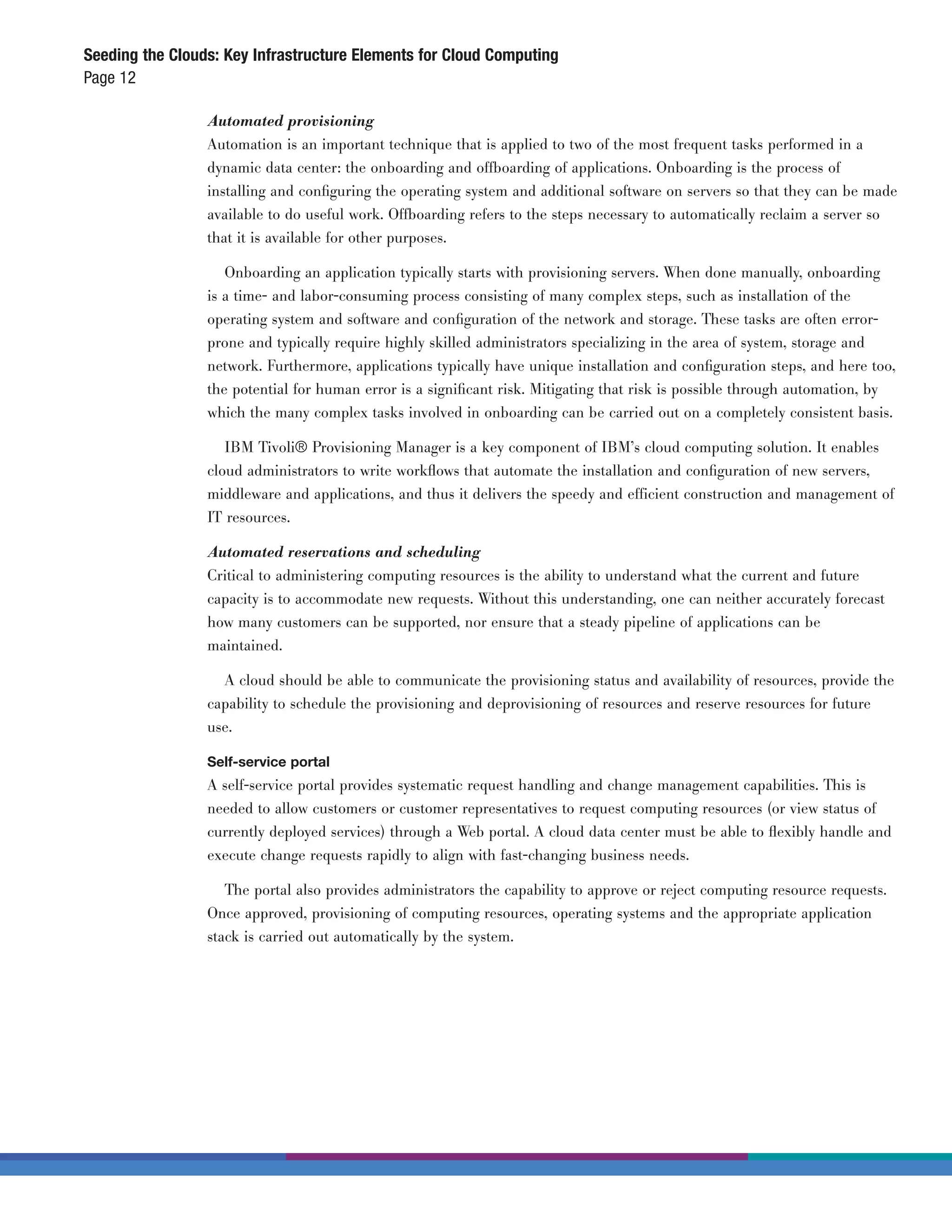Seeding the Clouds: Key Infrastructure Elements for Cloud Computing
Page 12

                 Automated provisioning
                 Automation is an important technique that is applied to two of the most frequent tasks performed in a
                 dynamic data center: the onboarding and offboarding of applications. Onboarding is the process of
                 installing and conﬁguring the operating system and additional software on servers so that they can be made
                 available to do useful work. Offboarding refers to the steps necessary to automatically reclaim a server so
                 that it is available for other purposes.

                    Onboarding an application typically starts with provisioning servers. When done manually, onboarding
                 is a time- and labor-consuming process consisting of many complex steps, such as installation of the
                 operating system and software and conﬁguration of the network and storage. These tasks are often error-
                 prone and typically require highly skilled administrators specializing in the area of system, storage and
                 network. Furthermore, applications typically have unique installation and conﬁguration steps, and here too,
                 the potential for human error is a signiﬁcant risk. Mitigating that risk is possible through automation, by
                 which the many complex tasks involved in onboarding can be carried out on a completely consistent basis.

                    IBM Tivoli® Provisioning Manager is a key component of IBM’s cloud computing solution. It enables
                 cloud administrators to write workﬂows that automate the installation and conﬁguration of new servers,
                 middleware and applications, and thus it delivers the speedy and efficient construction and management of
                 IT resources.

                 Automated reservations and scheduling
                 Critical to administering computing resources is the ability to understand what the current and future
                 capacity is to accommodate new requests. Without this understanding, one can neither accurately forecast
                 how many customers can be supported, nor ensure that a steady pipeline of applications can be
                 maintained.

                   A cloud should be able to communicate the provisioning status and availability of resources, provide the
                 capability to schedule the provisioning and deprovisioning of resources and reserve resources for future
                 use.

                 Self-service portal
                 A self-service portal provides systematic request handling and change management capabilities. This is
                 needed to allow customers or customer representatives to request computing resources (or view status of
                 currently deployed services) through a Web portal. A cloud data center must be able to ﬂexibly handle and
                 execute change requests rapidly to align with fast-changing business needs.

                    The portal also provides administrators the capability to approve or reject computing resource requests.
                 Once approved, provisioning of computing resources, operating systems and the appropriate application
                 stack is carried out automatically by the system.
 