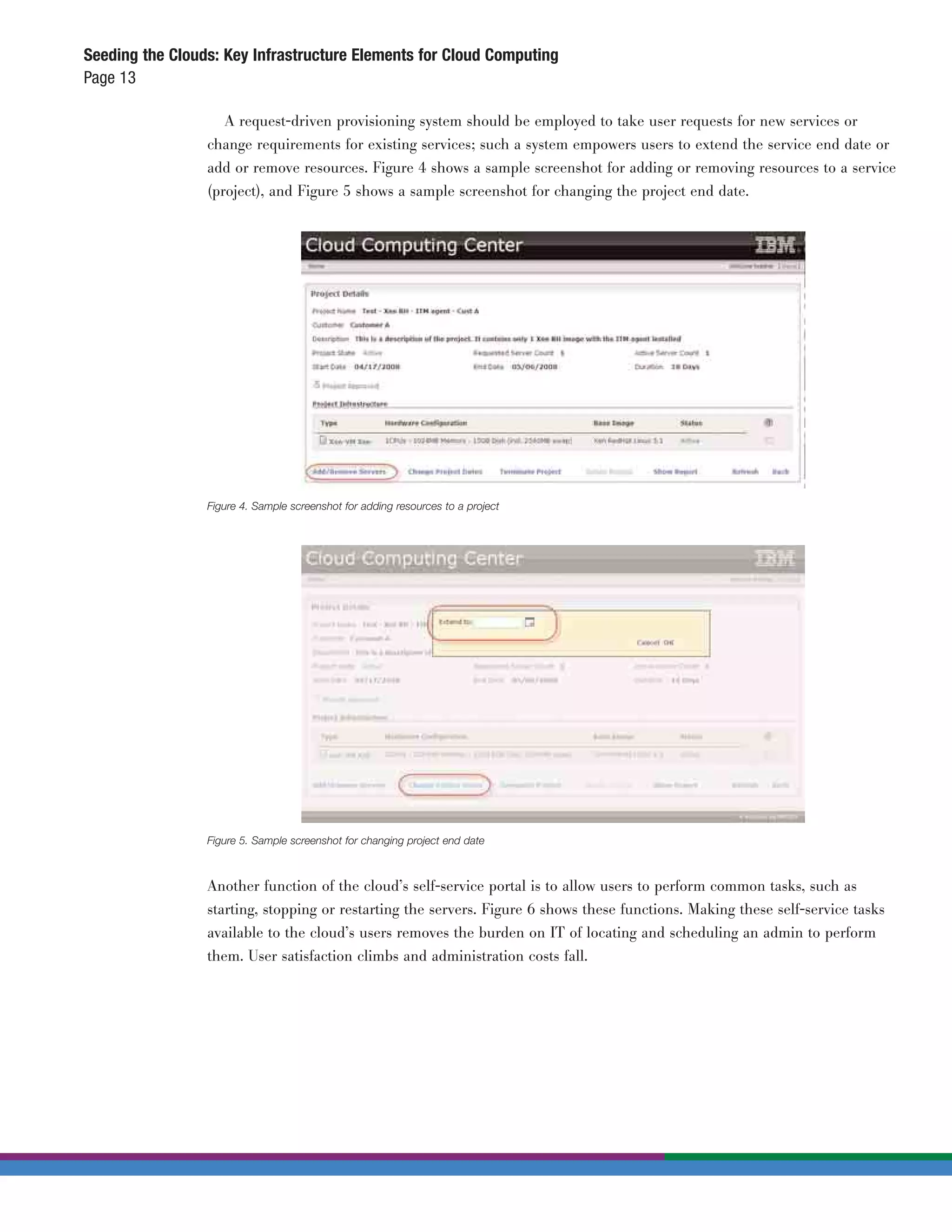Seeding the Clouds: Key Infrastructure Elements for Cloud Computing
Page 13

                    A request-driven provisioning system should be employed to take user requests for new services or
                 change requirements for existing services; such a system empowers users to extend the service end date or
                 add or remove resources. Figure 4 shows a sample screenshot for adding or removing resources to a service
                 (project), and Figure 5 shows a sample screenshot for changing the project end date.




                 Figure 4. Sample screenshot for adding resources to a project




                 Figure 5. Sample screenshot for changing project end date



                 Another function of the cloud’s self-service portal is to allow users to perform common tasks, such as
                 starting, stopping or restarting the servers. Figure 6 shows these functions. Making these self-service tasks
                 available to the cloud’s users removes the burden on IT of locating and scheduling an admin to perform
                 them. User satisfaction climbs and administration costs fall.
 